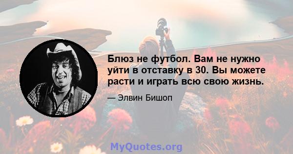 Блюз не футбол. Вам не нужно уйти в отставку в 30. Вы можете расти и играть всю свою жизнь.