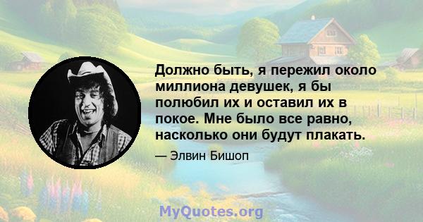 Должно быть, я пережил около миллиона девушек, я бы полюбил их и оставил их в покое. Мне было все равно, насколько они будут плакать.