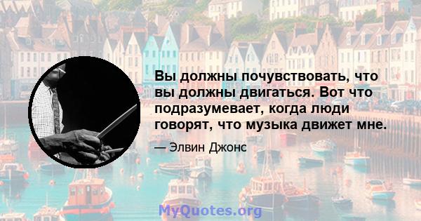 Вы должны почувствовать, что вы должны двигаться. Вот что подразумевает, когда люди говорят, что музыка движет мне.