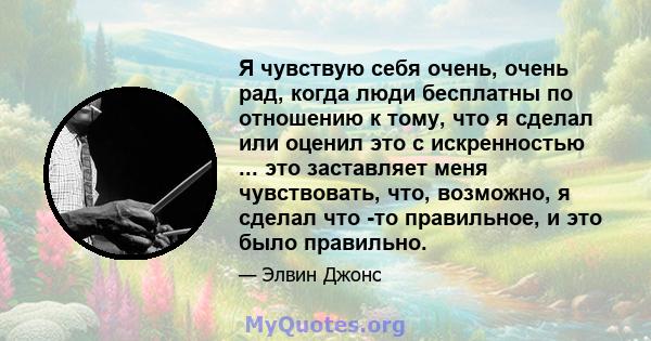 Я чувствую себя очень, очень рад, когда люди бесплатны по отношению к тому, что я сделал или оценил это с искренностью ... это заставляет меня чувствовать, что, возможно, я сделал что -то правильное, и это было