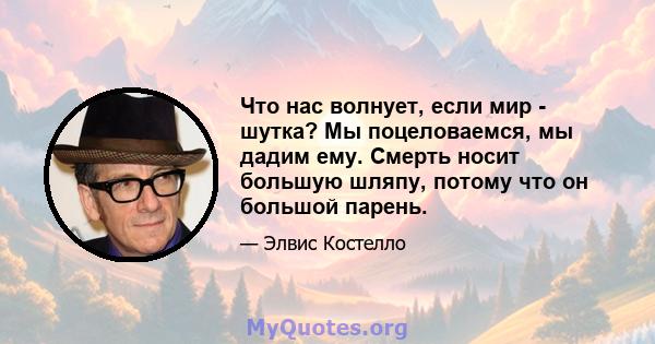 Что нас волнует, если мир - шутка? Мы поцеловаемся, мы дадим ему. Смерть носит большую шляпу, потому что он большой парень.