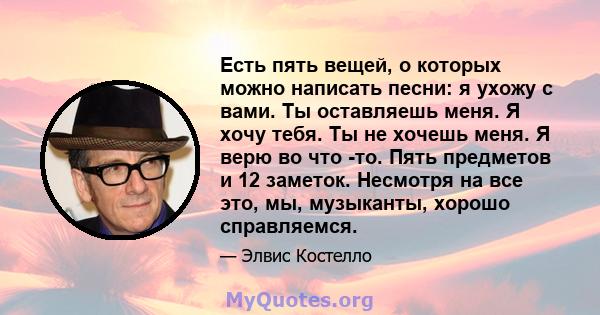 Есть пять вещей, о которых можно написать песни: я ухожу с вами. Ты оставляешь меня. Я хочу тебя. Ты не хочешь меня. Я верю во что -то. Пять предметов и 12 заметок. Несмотря на все это, мы, музыканты, хорошо справляемся.