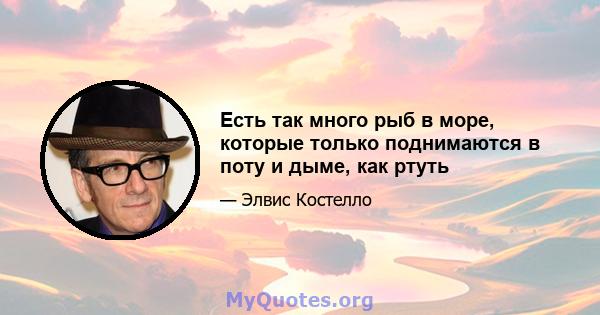 Есть так много рыб в море, которые только поднимаются в поту и дыме, как ртуть