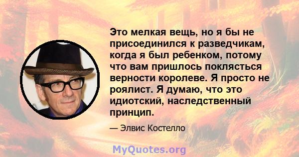 Это мелкая вещь, но я бы не присоединился к разведчикам, когда я был ребенком, потому что вам пришлось поклясться верности королеве. Я просто не роялист. Я думаю, что это идиотский, наследственный принцип.