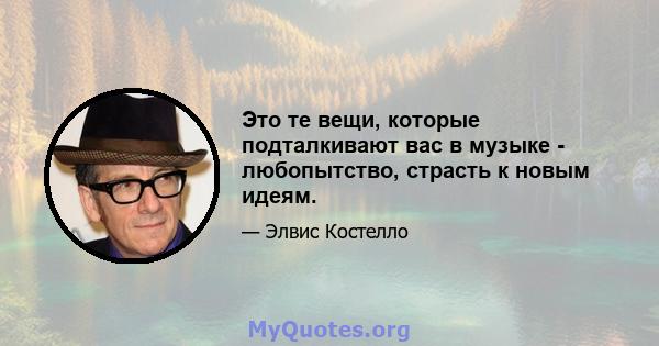 Это те вещи, которые подталкивают вас в музыке - любопытство, страсть к новым идеям.