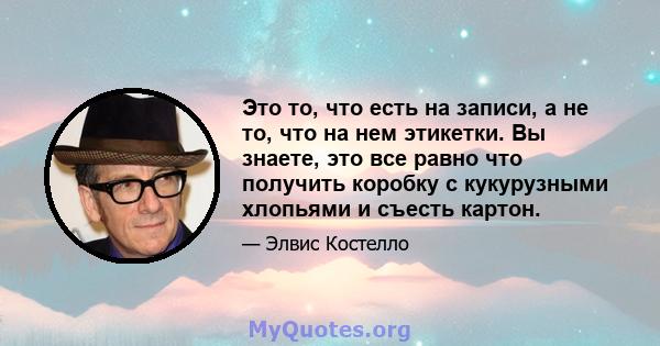 Это то, что есть на записи, а не то, что на нем этикетки. Вы знаете, это все равно что получить коробку с кукурузными хлопьями и съесть картон.