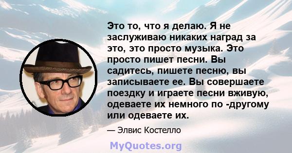 Это то, что я делаю. Я не заслуживаю никаких наград за это, это просто музыка. Это просто пишет песни. Вы садитесь, пишете песню, вы записываете ее. Вы совершаете поездку и играете песни вживую, одеваете их немного по