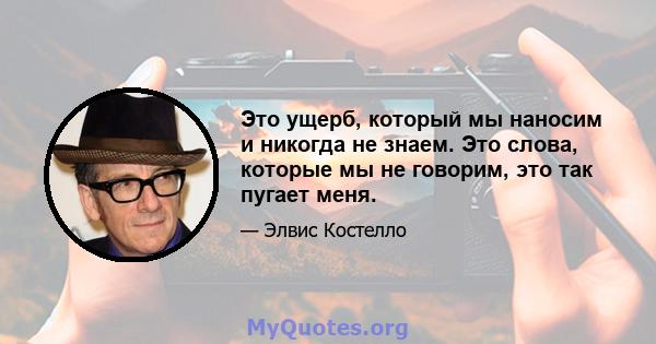 Это ущерб, который мы наносим и никогда не знаем. Это слова, которые мы не говорим, это так пугает меня.