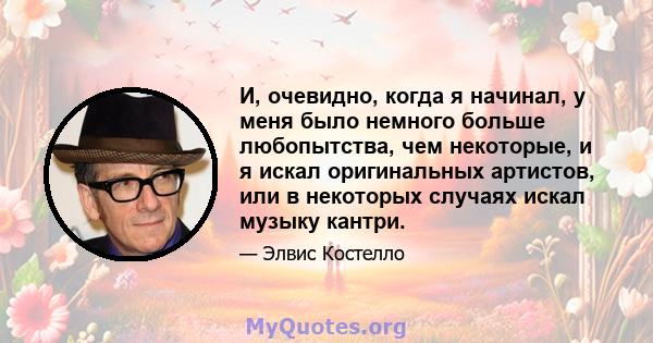 И, очевидно, когда я начинал, у меня было немного больше любопытства, чем некоторые, и я искал оригинальных артистов, или в некоторых случаях искал музыку кантри.