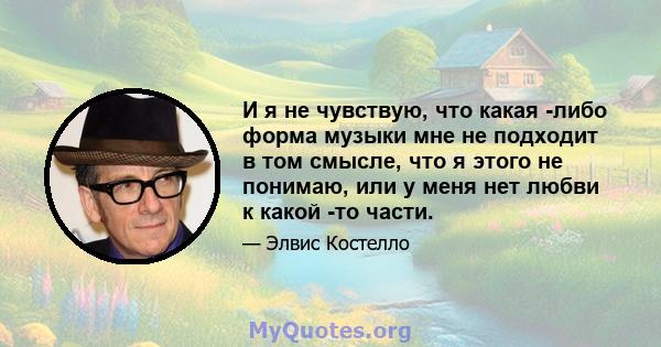 И я не чувствую, что какая -либо форма музыки мне не подходит в том смысле, что я этого не понимаю, или у меня нет любви к какой -то части.