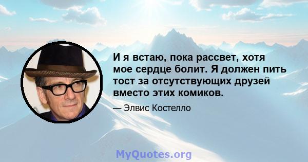 И я встаю, пока рассвет, хотя мое сердце болит. Я должен пить тост за отсутствующих друзей вместо этих комиков.