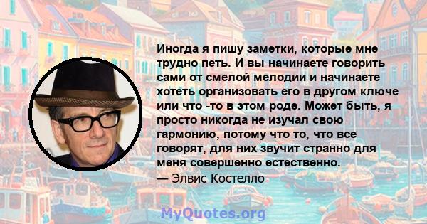 Иногда я пишу заметки, которые мне трудно петь. И вы начинаете говорить сами от смелой мелодии и начинаете хотеть организовать его в другом ключе или что -то в этом роде. Может быть, я просто никогда не изучал свою