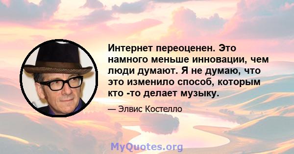 Интернет переоценен. Это намного меньше инновации, чем люди думают. Я не думаю, что это изменило способ, которым кто -то делает музыку.