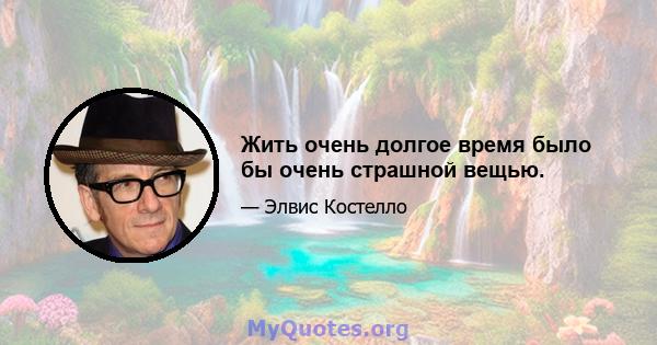 Жить очень долгое время было бы очень страшной вещью.