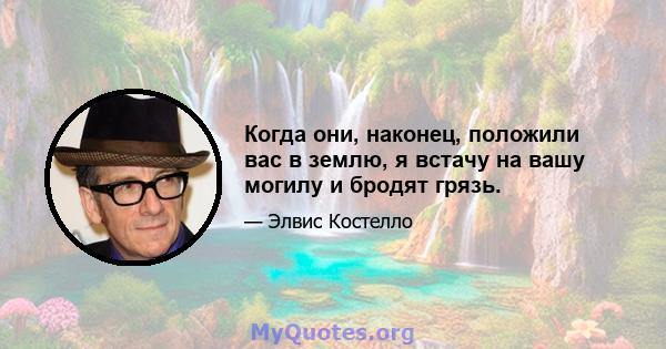 Когда они, наконец, положили вас в землю, я встачу на вашу могилу и бродят грязь.