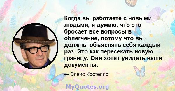 Когда вы работаете с новыми людьми, я думаю, что это бросает все вопросы в облегчение, потому что вы должны объяснять себя каждый раз. Это как пересекать новую границу. Они хотят увидеть ваши документы.