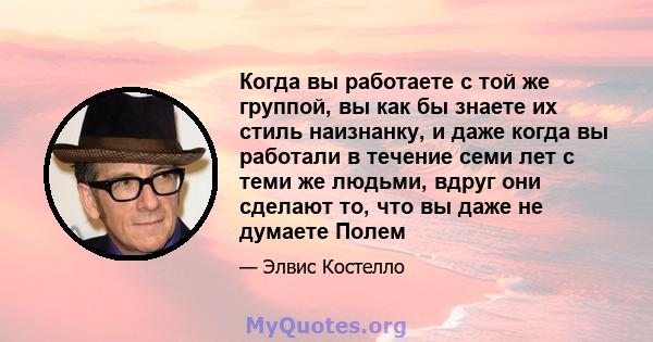 Когда вы работаете с той же группой, вы как бы знаете их стиль наизнанку, и даже когда вы работали в течение семи лет с теми же людьми, вдруг они сделают то, что вы даже не думаете Полем