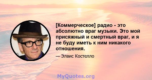 [Коммерческое] радио - это абсолютно враг музыки. Это мой присяжный и смертный враг, и я не буду иметь к ним никакого отношения.