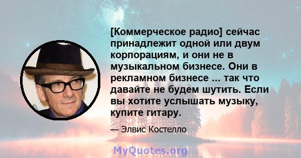 [Коммерческое радио] сейчас принадлежит одной или двум корпорациям, и они не в музыкальном бизнесе. Они в рекламном бизнесе ... так что давайте не будем шутить. Если вы хотите услышать музыку, купите гитару.