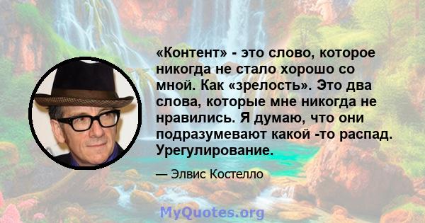 «Контент» - это слово, которое никогда не стало хорошо со мной. Как «зрелость». Это два слова, которые мне никогда не нравились. Я думаю, что они подразумевают какой -то распад. Урегулирование.