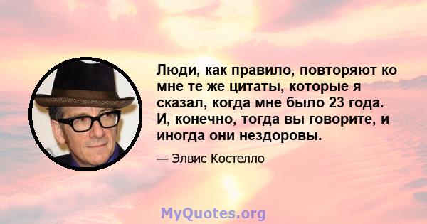 Люди, как правило, повторяют ко мне те же цитаты, которые я сказал, когда мне было 23 года. И, конечно, тогда вы говорите, и иногда они нездоровы.