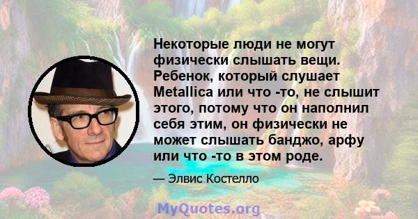 Некоторые люди не могут физически слышать вещи. Ребенок, который слушает Metallica или что -то, не слышит этого, потому что он наполнил себя этим, он физически не может слышать банджо, арфу или что -то в этом роде.