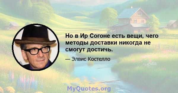 Но в Ир Согоне есть вещи, чего методы доставки никогда не смогут достичь.