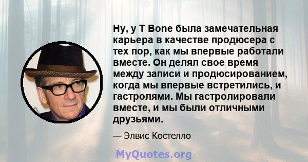 Ну, у T Bone была замечательная карьера в качестве продюсера с тех пор, как мы впервые работали вместе. Он делял свое время между записи и продюсированием, когда мы впервые встретились, и гастролями. Мы гастролировали