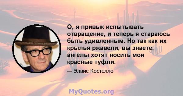 О, я привык испытывать отвращение, и теперь я стараюсь быть удивленным. Но так как их крылья ржавели, вы знаете, ангелы хотят носить мои красные туфли.