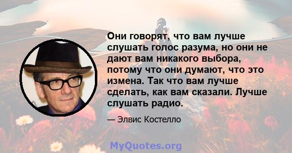 Они говорят, что вам лучше слушать голос разума, но они не дают вам никакого выбора, потому что они думают, что это измена. Так что вам лучше сделать, как вам сказали. Лучше слушать радио.