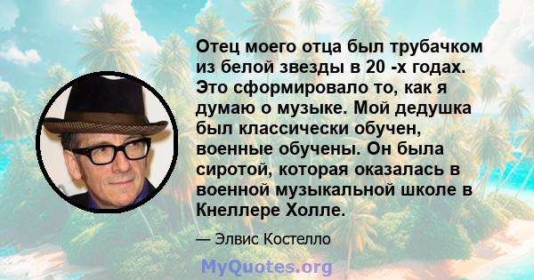 Отец моего отца был трубачком из белой звезды в 20 -х годах. Это сформировало то, как я думаю о музыке. Мой дедушка был классически обучен, военные обучены. Он была сиротой, которая оказалась в военной музыкальной школе 