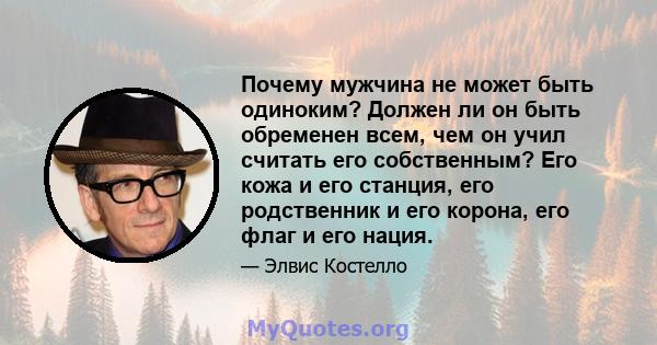 Почему мужчина не может быть одиноким? Должен ли он быть обременен всем, чем он учил считать его собственным? Его кожа и его станция, его родственник и его корона, его флаг и его нация.