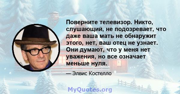 Поверните телевизор. Никто, слушающий, не подозревает, что даже ваша мать не обнаружит этого, нет, ваш отец не узнает. Они думают, что у меня нет уважения, но все означает меньше нуля.