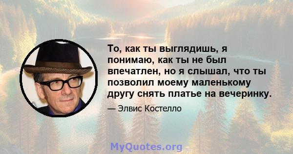 То, как ты выглядишь, я понимаю, как ты не был впечатлен, но я слышал, что ты позволил моему маленькому другу снять платье на вечеринку.