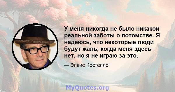 У меня никогда не было никакой реальной заботы о потомстве. Я надеюсь, что некоторые люди будут жаль, когда меня здесь нет, но я не играю за это.