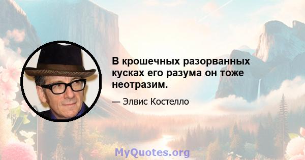 В крошечных разорванных кусках его разума он тоже неотразим.