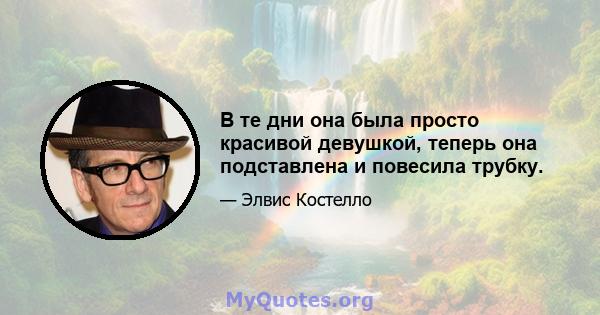 В те дни она была просто красивой девушкой, теперь она подставлена ​​и повесила трубку.