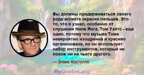 Вы должны придерживаться своего рода аспекта окраски пальцев. Это то, что я узнал, особенно от слушания Нила Янга. Том Уэйтс - еще один, потому что музыка Тома невероятно изощренна и красиво организована, но он