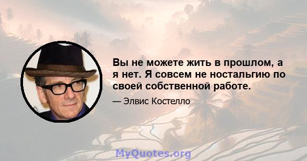 Вы не можете жить в прошлом, а я нет. Я совсем не ностальгию по своей собственной работе.