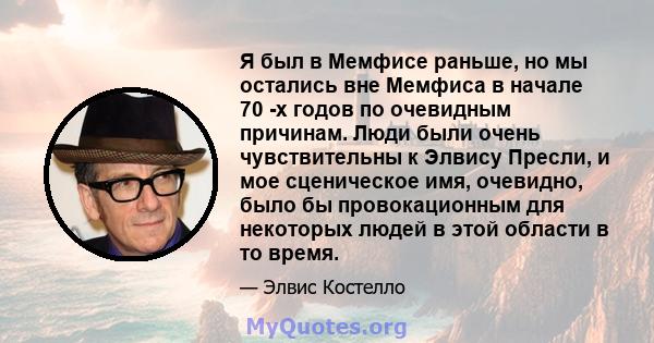 Я был в Мемфисе раньше, но мы остались вне Мемфиса в начале 70 -х годов по очевидным причинам. Люди были очень чувствительны к Элвису Пресли, и мое сценическое имя, очевидно, было бы провокационным для некоторых людей в 