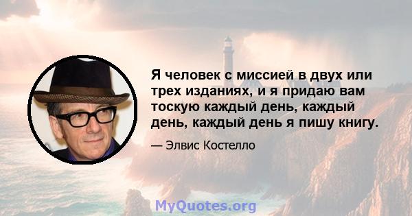 Я человек с миссией в двух или трех изданиях, и я придаю вам тоскую каждый день, каждый день, каждый день я пишу книгу.