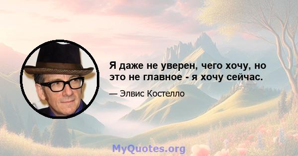 Я даже не уверен, чего хочу, но это не главное - я хочу сейчас.