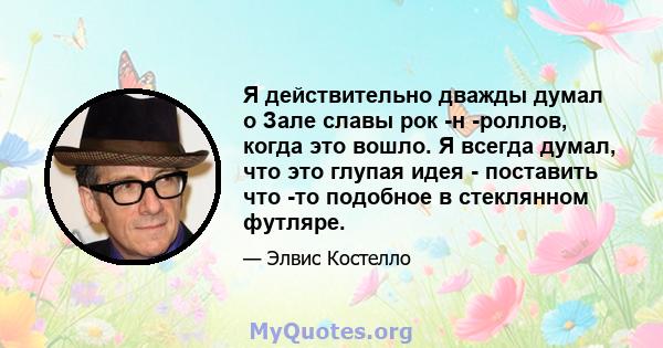 Я действительно дважды думал о Зале славы рок -н -роллов, когда это вошло. Я всегда думал, что это глупая идея - поставить что -то подобное в стеклянном футляре.