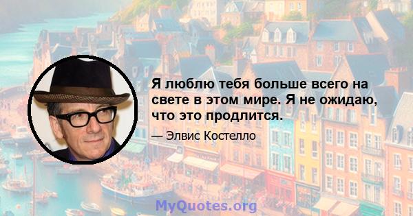 Я люблю тебя больше всего на свете в этом мире. Я не ожидаю, что это продлится.