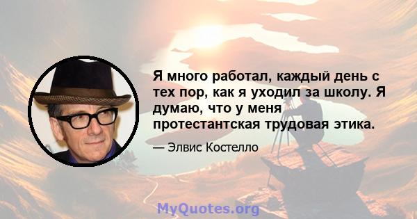 Я много работал, каждый день с тех пор, как я уходил за школу. Я думаю, что у меня протестантская трудовая этика.