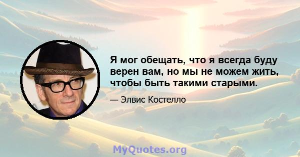 Я мог обещать, что я всегда буду верен вам, но мы не можем жить, чтобы быть такими старыми.