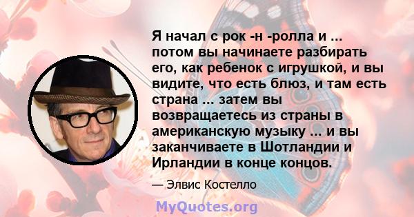 Я начал с рок -н -ролла и ... потом вы начинаете разбирать его, как ребенок с игрушкой, и вы видите, что есть блюз, и там есть страна ... затем вы возвращаетесь из страны в американскую музыку ... и вы заканчиваете в