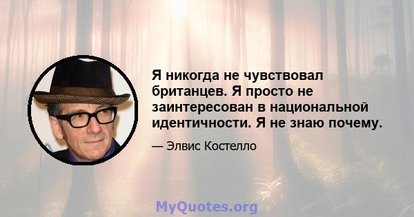 Я никогда не чувствовал британцев. Я просто не заинтересован в национальной идентичности. Я не знаю почему.