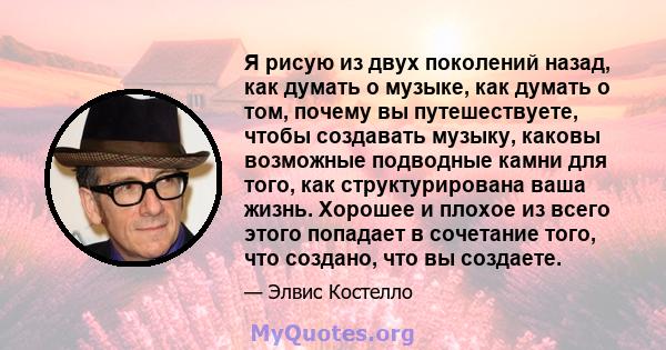 Я рисую из двух поколений назад, как думать о музыке, как думать о том, почему вы путешествуете, чтобы создавать музыку, каковы возможные подводные камни для того, как структурирована ваша жизнь. Хорошее и плохое из