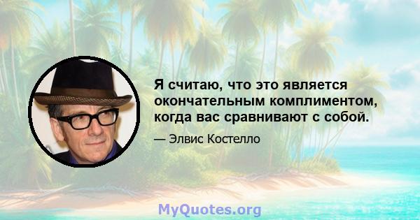 Я считаю, что это является окончательным комплиментом, когда вас сравнивают с собой.